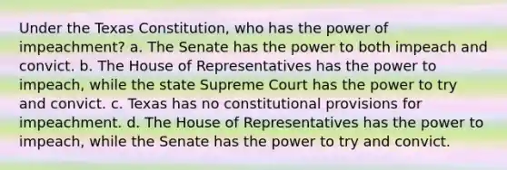 Under the Texas Constitution, who has the power of impeachment? a. The Senate has the power to both impeach and convict. b. The House of Representatives has the power to impeach, while the state Supreme Court has the power to try and convict. c. Texas has no constitutional provisions for impeachment. d. The House of Representatives has the power to impeach, while the Senate has the power to try and convict.