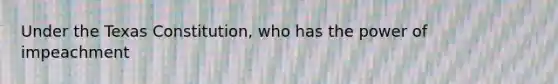 Under the Texas Constitution, who has the power of impeachment