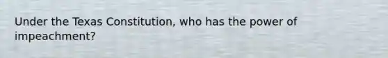 Under the Texas Constitution, who has the power of impeachment?