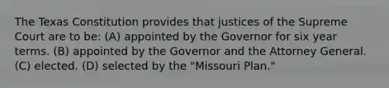 The Texas Constitution provides that justices of the Supreme Court are to be: (A) appointed by the Governor for six year terms. (B) appointed by the Governor and the Attorney General. (C) elected. (D) selected by the "Missouri Plan."