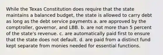 While the Texas Constitution does require that the state maintains a balanced budget, the state is allowed to carry debt as long as the debt service payments a. are approved by the comptroller, governor, and LBB. b. are not more than 5 percent of the state's revenue. c. are automatically paid first to ensure that the state does not default. d. are paid from a distinct fund kept separate from monies needed for essential functions.