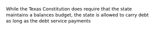 While the Texas Constitution does require that the state maintains a balances budget, the state is allowed to carry debt as long as the debt service payments