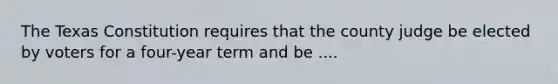 The Texas Constitution requires that the county judge be elected by voters for a four-year term and be ....