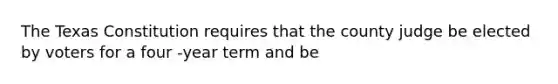 The Texas Constitution requires that the county judge be elected by voters for a four -year term and be