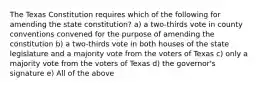 The Texas Constitution requires which of the following for amending the state constitution? a) a two-thirds vote in county conventions convened for the purpose of amending the constitution b) a two-thirds vote in both houses of the state legislature and a majority vote from the voters of Texas c) only a majority vote from the voters of Texas d) the governor's signature e) All of the above