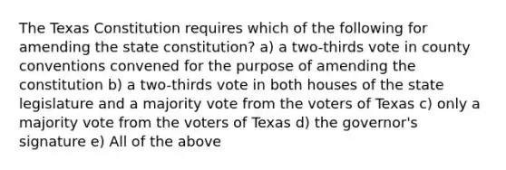 The Texas Constitution requires which of the following for amending the state constitution? a) a two-thirds vote in county conventions convened for the purpose of amending the constitution b) a two-thirds vote in both houses of the state legislature and a majority vote from the voters of Texas c) only a majority vote from the voters of Texas d) the governor's signature e) All of the above