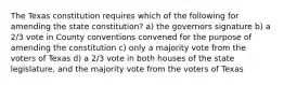 The Texas constitution requires which of the following for amending the state constitution? a) the governors signature b) a 2/3 vote in County conventions convened for the purpose of amending the constitution c) only a majority vote from the voters of Texas d) a 2/3 vote in both houses of the state legislature, and the majority vote from the voters of Texas