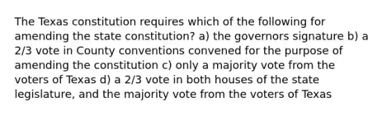 The Texas constitution requires which of the following for amending the state constitution? a) the governors signature b) a 2/3 vote in County conventions convened for the purpose of amending the constitution c) only a majority vote from the voters of Texas d) a 2/3 vote in both houses of the state legislature, and the majority vote from the voters of Texas