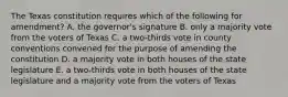 The Texas constitution requires which of the following for amendment? A. the governor's signature B. only a majority vote from the voters of Texas C. a two-thirds vote in county conventions convened for the purpose of amending the constitution D. a majority vote in both houses of the state legislature E. a two-thirds vote in both houses of the state legislature and a majority vote from the voters of Texas