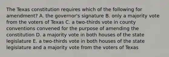 The Texas constitution requires which of the following for amendment? A. the governor's signature B. only a majority vote from the voters of Texas C. a two-thirds vote in county conventions convened for the purpose of amending the constitution D. a majority vote in both houses of the state legislature E. a two-thirds vote in both houses of the state legislature and a majority vote from the voters of Texas