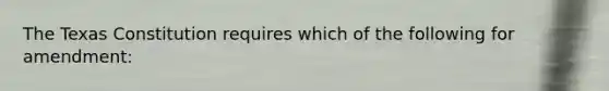 The Texas Constitution requires which of the following for amendment: