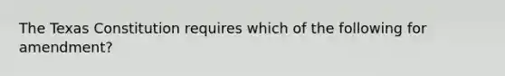 The Texas Constitution requires which of the following for amendment?