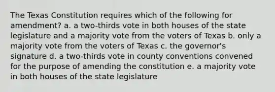 The Texas Constitution requires which of the following for amendment? a. a two-thirds vote in both houses of the state legislature and a majority vote from the voters of Texas b. only a majority vote from the voters of Texas c. the governor's signature d. a two-thirds vote in county conventions convened for the purpose of amending the constitution e. a majority vote in both houses of the state legislature