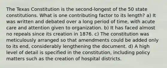 The Texas Constitution is the second-longest of the 50 state constitutions. What is one contributing factor to its length? a) It was written and debated over a long period of time, with acute care and attention given to organization. b) It has faced almost no repeals since its creation in 1876. c) The constitution was meticulously arranged so that amendments could be added only to its end, considerably lengthening the document. d) A high level of detail is specified in the constitution, including policy matters such as the creation of hospital districts.