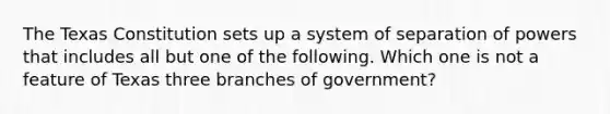 The Texas Constitution sets up a system of separation of powers that includes all but one of the following. Which one is not a feature of Texas three branches of government?