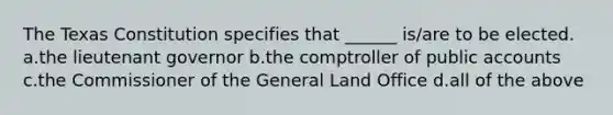 The Texas Constitution specifies that ______ is/are to be elected. a.the lieutenant governor b.the comptroller of public accounts c.the Commissioner of the General Land Office d.all of the above