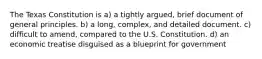 The Texas Constitution is a) a tightly argued, brief document of general principles. b) a long, complex, and detailed document. c) difficult to amend, compared to the U.S. Constitution. d) an economic treatise disguised as a blueprint for government