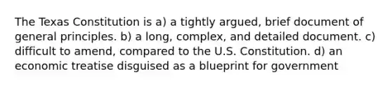 The Texas Constitution is a) a tightly argued, brief document of general principles. b) a long, complex, and detailed document. c) difficult to amend, compared to the U.S. Constitution. d) an economic treatise disguised as a blueprint for government