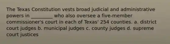 The Texas Constitution vests broad judicial and administrative powers in _________ who also oversee a five-member commissioner's court in each of Texas' 254 counties. a. district court judges b. municipal judges c. county judges d. supreme court justices