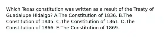 Which Texas constitution was written as a result of the Treaty of Guadalupe Hidalgo? A.The Constitution of 1836. B.The Constitution of 1845. C.The Constitution of 1861. D.The Constitution of 1866. E.The Constitution of 1869.