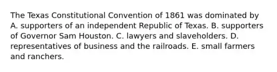 The Texas Constitutional Convention of 1861 was dominated by A. supporters of an independent Republic of Texas. B. supporters of Governor Sam Houston. C. lawyers and slaveholders. D. representatives of business and the railroads. E. small farmers and ranchers.