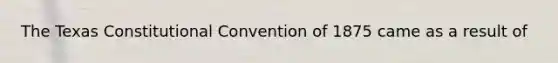 The Texas Constitutional Convention of 1875 came as a result of