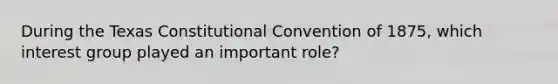 During the Texas Constitutional Convention of 1875, which interest group played an important role?