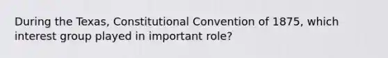 During the Texas, Constitutional Convention of 1875, which interest group played in important role?