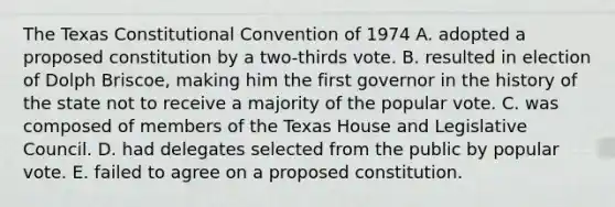 The Texas Constitutional Convention of 1974 A. adopted a proposed constitution by a two-thirds vote. B. resulted in election of Dolph Briscoe, making him the first governor in the history of the state not to receive a majority of the popular vote. C. was composed of members of the Texas House and Legislative Council. D. had delegates selected from the public by popular vote. E. failed to agree on a proposed constitution.