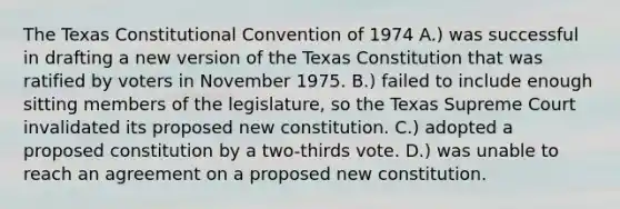 The Texas Constitutional Convention of 1974 A.) was successful in drafting a new version of the Texas Constitution that was ratified by voters in November 1975. B.) failed to include enough sitting members of the legislature, so the Texas Supreme Court invalidated its proposed new constitution. C.) adopted a proposed constitution by a two-thirds vote. D.) was unable to reach an agreement on a proposed new constitution.