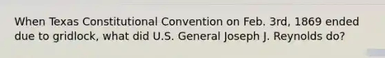 When Texas Constitutional Convention on Feb. 3rd, 1869 ended due to gridlock, what did U.S. General Joseph J. Reynolds do?