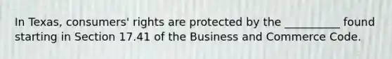 In Texas, consumers' rights are protected by the __________ found starting in Section 17.41 of the Business and Commerce Code.