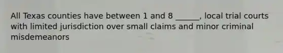 All Texas counties have between 1 and 8 ______, local trial courts with limited jurisdiction over small claims and minor criminal misdemeanors