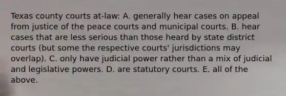 Texas county courts at-law: A. generally hear cases on appeal from justice of the peace courts and municipal courts. B. hear cases that are less serious than those heard by state district courts (but some the respective courts' jurisdictions may overlap). C. only have judicial power rather than a mix of judicial and legislative powers. D. are statutory courts. E. all of the above.