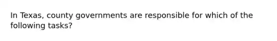 In Texas, county governments are responsible for which of the following tasks?