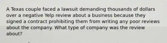 A Texas couple faced a lawsuit demanding thousands of dollars over a negative Yelp review about a business because they signed a contract prohibiting them from writing any poor reviews about the company. What type of company was the review about?