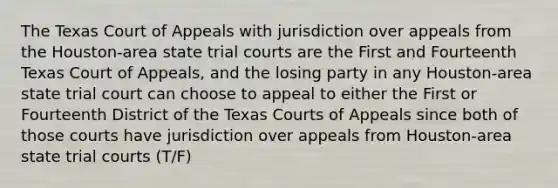 The Texas Court of Appeals with jurisdiction over appeals from the Houston-area state trial courts are the First and Fourteenth Texas Court of Appeals, and the losing party in any Houston-area state trial court can choose to appeal to either the First or Fourteenth District of the Texas Courts of Appeals since both of those courts have jurisdiction over appeals from Houston-area state trial courts (T/F)