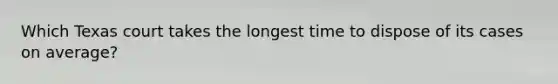 Which Texas court takes the longest time to dispose of its cases on average?