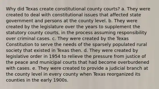 Why did Texas create constitutional county courts? a. They were created to deal with constitutional issues that affected state government and persons at the county level. b. They were created by the legislature over the years to supplement the statutory county courts, in the process assuming responsibility over criminal cases. c. They were created by the Texas Constitution to serve the needs of the sparsely populated rural society that existed in Texas then. d. They were created by legislative order in 1954 to relieve the pressure from justice of the peace and municipal courts that had become overburdened with cases. e. They were created to provide a judicial branch at the county level in every county when Texas reorganized its counties in the early 1900s.