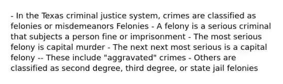 - In the Texas criminal justice system, crimes are classified as felonies or misdemeanors Felonies - A felony is a serious criminal that subjects a person fine or imprisonment - The most serious felony is capital murder - The next next most serious is a capital felony -- These include "aggravated" crimes - Others are classified as second degree, third degree, or state jail felonies