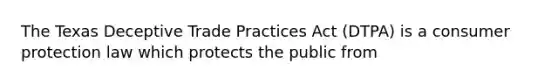 The Texas Deceptive Trade Practices Act (DTPA) is a consumer protection law which protects the public from