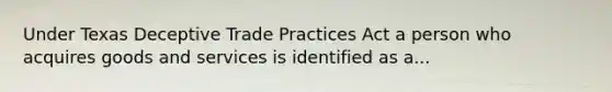 Under Texas Deceptive Trade Practices Act a person who acquires goods and services is identified as a...