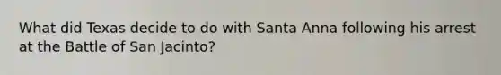 What did Texas decide to do with Santa Anna following his arrest at the Battle of San Jacinto?