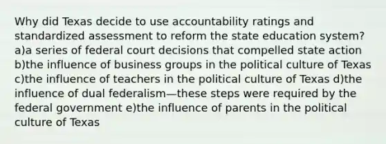 Why did Texas decide to use accountability ratings and standardized assessment to reform the state education system? a)a series of federal court decisions that compelled state action b)the influence of business groups in the political culture of Texas c)the influence of teachers in the political culture of Texas d)the influence of dual federalism—these steps were required by the federal government e)the influence of parents in the political culture of Texas