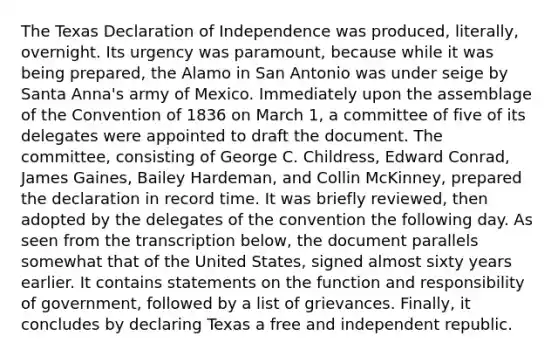 The Texas Declaration of Independence was produced, literally, overnight. Its urgency was paramount, because while it was being prepared, the Alamo in San Antonio was under seige by Santa Anna's army of Mexico. Immediately upon the assemblage of the Convention of 1836 on March 1, a committee of five of its delegates were appointed to draft the document. The committee, consisting of George C. Childress, Edward Conrad, James Gaines, Bailey Hardeman, and Collin McKinney, prepared the declaration in record time. It was briefly reviewed, then adopted by the delegates of the convention the following day. As seen from the transcription below, the document parallels somewhat that of the United States, signed almost sixty years earlier. It contains statements on the function and responsibility of government, followed by a list of grievances. Finally, it concludes by declaring Texas a free and independent republic.