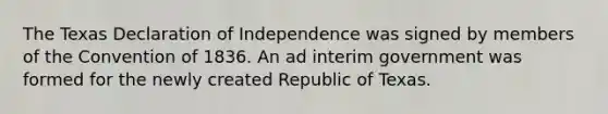 The Texas Declaration of Independence was signed by members of the Convention of 1836. An ad interim government was formed for the newly created Republic of Texas.