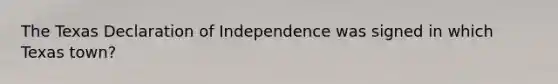 The Texas Declaration of Independence was signed in which Texas town?