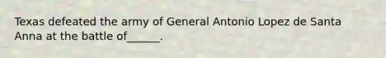 Texas defeated the army of General Antonio Lopez de Santa Anna at the battle of______.