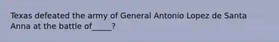 Texas defeated the army of General Antonio Lopez de Santa Anna at the battle of_____?