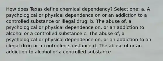 How does Texas define chemical dependency? Select one: a. A psychological or physical dependence on or an addiction to a controlled substance or illegal drug. b. The abuse of, a psychological or physical dependence on, or an addiction to alcohol or a controlled substance c. The abuse of, a psychological or physical dependence on, or an addiction to an illegal drug or a controlled substance d. The abuse of or an addiction to alcohol or a controlled substance